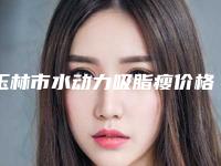 玉林市水动力吸脂瘦价格表袭来-玉林市水动力吸脂瘦手术价格大概是多少区间