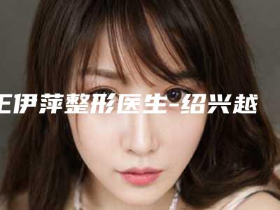 王伊萍整形医生-绍兴越城脸博士(华美)医疗门诊部王伊萍医师手术量居高