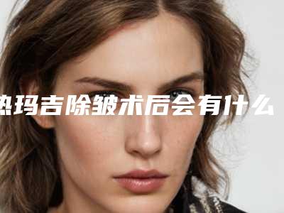 热玛吉除皱术后会有什么危险吗「热玛吉除皱术手术术后的风险并发症」