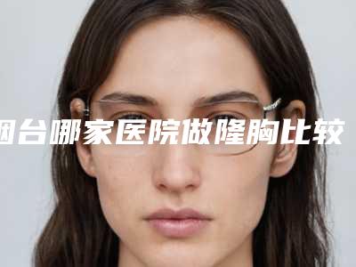 烟台哪家医院做隆胸比较好[烟台哪家医院做隆胸比较好的]