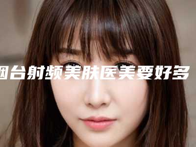 烟台射频美肤医美要好多钱（烟台美神医疗美容价格表）