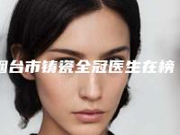 烟台市铸瓷全冠医生在榜清单前十佳比较正规-烟台市铸瓷全冠口腔医生