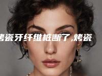 烤瓷牙纤维桩断了,烤瓷牙里面的牙桩断了