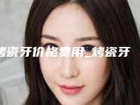 烤瓷牙价格费用_烤瓷牙一般要多少费用？