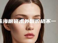 珠海眼袋术外翻价格不一样,珠海眼袋术外翻手术多少钱,效果好不好