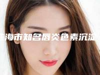 珠海市知名唇炎色素沉淀去除机构哪家技术牛-唇炎色素沉淀去除一共要花费多少钱