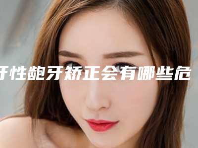 牙性龅牙矫正会有哪些危险呢(牙性龅牙矫正有哪些风险要预防)
