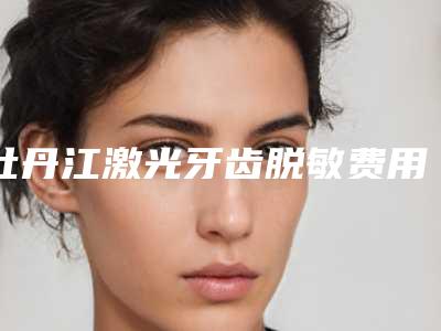 牡丹江激光牙齿脱敏费用和什么有关