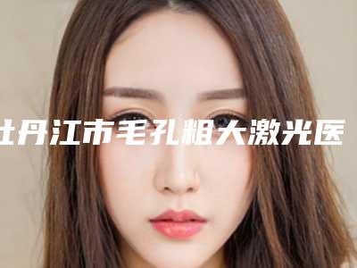 牡丹江市毛孔粗大激光医院综合实力top10强口碑排名私立医美盘点-牡丹江深港医疗美容门诊部高口碑受人追捧
