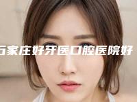 石家庄好牙医口腔医院好吗-价格(收费标准)全新版上线