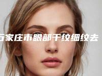 石家庄市眼部干纹细纹去除最好的医院是哪家(石家庄倩仕医疗美容门诊部高人气)