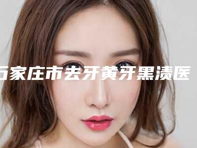 石家庄市去牙黄牙黑渍医院在榜名单前十都很厉害(石家庄市去牙黄牙黑渍口腔医院是权威专家上榜)