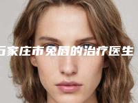 石家庄市兔唇的治疗医生排行top10强汇总表-石家庄市兔唇的治疗整形医生