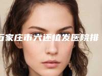 石家庄市六还植发医院排行前十位都是实力医（石家庄美联臣医疗美容医院当地出名靠谱的医美）