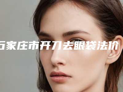 石家庄市开刀去眼袋法价位表钜惠出炉-石家庄市开刀去眼袋法医院价格高不高呀