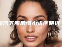 知名下颌角缩小术医院推荐：下颌角缩小术医院前30名最新榜单发布