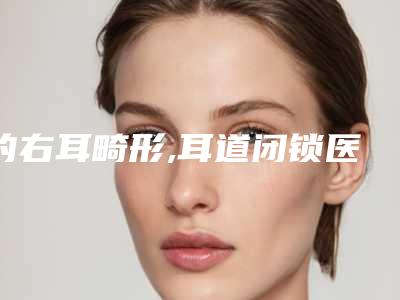 的右耳畸形,耳道闭锁医院推荐:右耳畸形,耳道闭锁医院前20谁个好