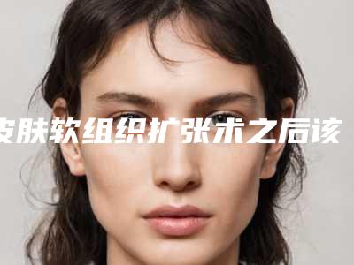 皮肤软组织扩张术之后该如何护理,皮肤软组织扩张术手术术后护理要注意的地方