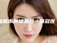 盐城市种植基台一体冠医院排行前十位超赞（盐城市种植基台一体冠口腔医院实力口碑均在线）
