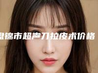 盘锦市超声刀拉皮术价格(价目)表近期更新-盘锦市超声刀拉皮术价格行情