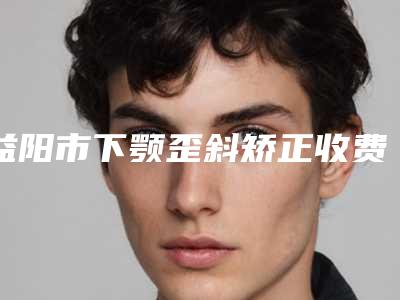 益阳市下颚歪斜矫正收费标准表一览-益阳市下颚歪斜矫正医院手术价格为什么不一样