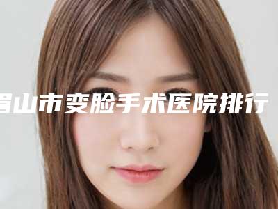 眉山市变脸手术医院排行榜top10强盘点一下(眉山市变脸手术整形医院)