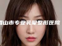 眉山市专业乳晕整形医院上榜清单top5刚刚公布（眉山市专业乳晕整形整形医院）