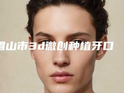 眉山市3d微创种植牙口腔医生在榜清单前十佳最新榜单发布-眉山市3d微创种植牙医生收费标准不贵