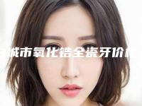 白城市氧化锆全瓷牙价格收费表全新揭秘一览-白城市氧化锆全瓷牙价格