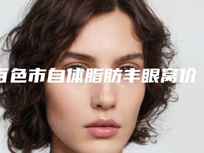 百色市自体脂肪丰眼窝价格表感恩巨献-百色市自体脂肪丰眼窝均价为4029元