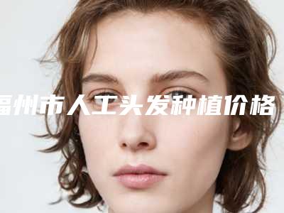 福州市人工头发种植价格表最新发布医院资料曝光(2025年3月均价为:27641元)