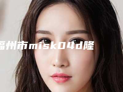 福州市misk04d隆鼻价格(价目)表新版呈现-福州市misk04d隆鼻是怎么收取价格