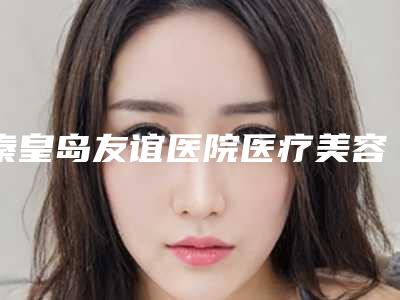 秦皇岛友谊医院医疗美容科,秦皇岛念奴娇医疗美容门诊部哪家更便宜价目表PK