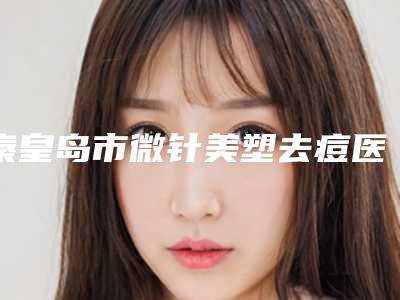 秦皇岛市微针美塑去痘医院上榜名单top10强出炉-秦皇岛市微针美塑去痘整形医院
