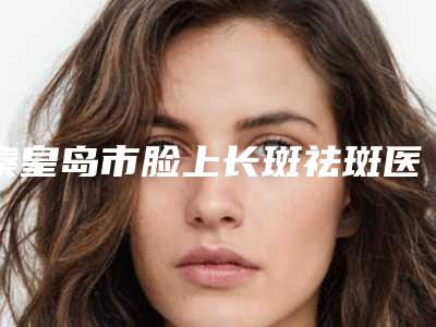 秦皇岛市脸上长斑祛斑医院在榜名单前十强概况详情（秦皇岛韩博仕医疗美容诊所效果及价格超过预期）
