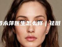 罗永萍医生怎么样｜祛斑美白手术｜附福州百纭凯曼医疗整形美容门诊部价位表