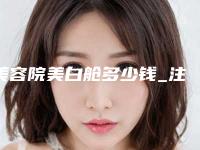 美容院美白舱多少钱_注射美白针多少钱呢