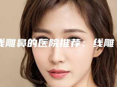 线雕鼻的医院推荐:线雕鼻医院前30佳口碑评测