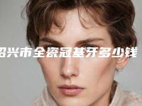 绍兴市全瓷冠基牙多少钱-绍兴市全瓷冠基牙医院在榜名单名单专个精选