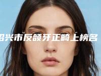 绍兴市反颌牙正畸上榜名单靠前-绍兴市反颌牙正畸口腔医生