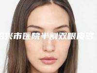 绍兴市医院半割双眼皮多少钱(绍兴艺美医疗美容门诊部公立口碑好)