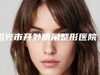 绍兴市开外眼角整形医院口碑排行榜十强看过来（绍兴市开外眼角整形整形医院）