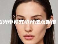 绍兴市韩式切开法双眼皮手术医生排行榜前十位综合横评-唐波波医生实力妥妥的