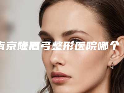 南京隆眉弓整形医院哪个做得最好?
