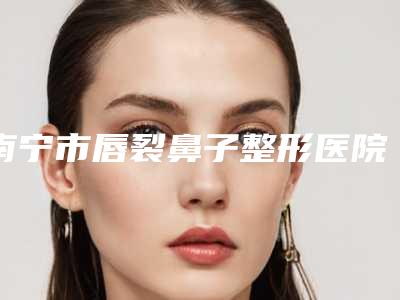 南宁市唇裂鼻子整形医院在榜清单top10强很不错(南宁市唇裂鼻子整形整形医院)
