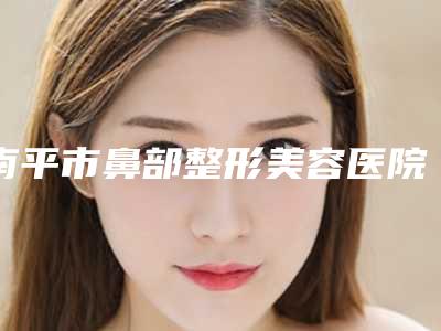 南平市鼻部整形美容医院排名榜前十位合集发布-南平市鼻部整形美容整形医院