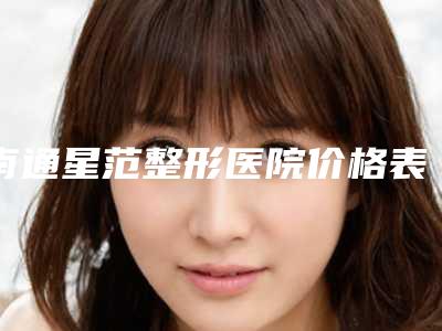 南通星范整形医院价格表(费用)展示_附医院全新资料-周亚超医生介绍