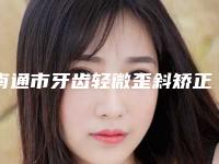 南通市牙齿轻微歪斜矫正医生排名榜靠谱不踩雷-南通市牙齿轻微歪斜矫正口腔医生