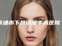 南通市下颌切除手术医院排行前十效果精湛（南通市下颌切除手术整形医院）