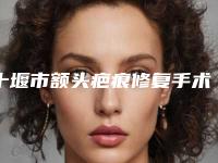 十堰市额头疤痕修复手术多少钱(2025年十堰市额头疤痕修复手术价位表2025供查询)